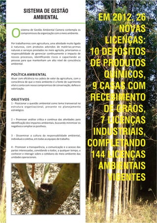SISTEMA DE GESTÃO
AMBIENTAL
Osistema de Gestão Ambiental Camera contempla os
compromissosdaorganizaçãocomomeioambiente.
Por trabalharmos com agricultura, uma a vidade muito ligada
à natureza, com produtos advindos de matérias‐primas
naturais e serviços prestados no meio agrícola, priorizamos a
responsabilidade de gerenciar con nuamente o impacto de
nossos processos, iden ﬁcando riscos e capacitando as
pessoas para que mantenham um alto nível de consciência
ambiental.
POLÍTICA AMBIENTAL
Atuar com eﬁciência na cadeia de valor da agricultura, com a
consciência de que o meio ambiente é a fonte de suprimento
vital e conta com nosso compromisso de conservação, defesa e
valorização.
OBJETIVOS
1 ‐ Posicionar a questão ambiental como tema transversal na
estrutura organizacional, presente no planejamento
estratégico.
2 – Promover análise crí ca e con nua das a vidades para
iden ﬁcação dos impactos ambientais, buscando minimizar os
nega voseampliarosposi vos.
3 ‐ Disseminar a cultura da responsabilidade ambiental,
individualecole va,emtodasasequipesdetrabalho.
4 ‐ Promover a transparência, a comunicação e o acesso das
partes interessadas, convidando a todos, a qualquer tempo, a
conhecer e interagir sobre o co diano do meio ambiente das
unidadesoperacionais.
EM 2012, 26
NOVAS
LICENÇAS:
10 DEPÓSITOS
DE PRODUTOS
QUÍMICOS,
9 CASAS COM
RECEBIMENTO
DE GRÃOS,
7 LICENÇAS
INDUSTRIAIS,
COMPLETANDO
144 LICENÇAS
AMBIENTAIS
VIGENTES
 