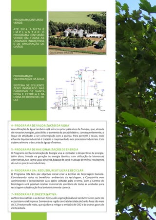 4‐ PROGRAMA DE VALORIZAÇÃO DA ÁGUA
A reu lização da água também está entre os principais alvos da Camera, que, através
de novas tecnologias, possibilita o aumento da potabilidade e, consequentemente, o
leque de a vidades a ser contemplado com a prá ca. Para permi r o reuso, todo
eﬂuente líquido industrial é tratado e reaproveitado nos processos industriais. Este
sistemaeliminaodescartedeáguaseﬂuentes.
5‐ PROGRAMA DE RACIONALIZAÇÃO DE ENERGIA
O Programa de Racionalização de Energia visa a combater o desperdício de energia.
Além disso, investe na geração de energia térmica, com u lização de biomassas
alterna vas, tais como casca de arroz, bagaço de cana e sabugo de milho, resultantes
deoutrosprocessosindustriais.
6‐ PROGRAMA 3Rs: REDUZIR, REUTILIZAR E RECICLAR
O Programa 3Rs tem por obje vo inicial criar a Central de Reciclagem Camera.
Considerando todos os bene cios ambientais da reciclagem, a Companhia vem
aprimorando e consolidando suas ações voltadas para o tema. Com a Central de
Reciclagem será possível receber material de escritório de todas as unidades para
reciclagemedes naçãoﬁnalambientalmentecorreta.
7‐ PROGRAMA FLORESTA NATIVA
As ﬂorestas na vas e as demais formas de vegetação natural também fazem parte do
ecossistemadaEmpresa.SomentenaregiãocentraldacidadedeSantaRosasãomais
de 2,2 hectares de mata, que ajudam a mi gar a emissão de CO2 e de outros gases de
efeitoestufa.
PROGRAMA DE
VALORIZAÇÃO DA ÁGUA
SISTEMA DE EFLUENTE
ZERO INSTALADO NAS
FÁBRICAS DE SANTA
ROSA E ESTRELA E NA
USINA DE BIODIESEL DE
IJUÍ
PROGRAMA CINTURÃO
VERDE
ATÉ 2014, A META É
I M P L A N T A R O
PROGRAMA CINTURÃO
VERDE EM TODAS AS
UNIDADES INDUSTRIAS
E DE ORIGINAÇÃO DE
GRÃOS
Casa Camera Inhacorá
 