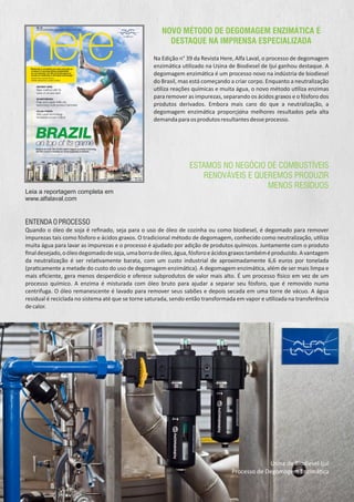 NOVO MÉTODO DE DEGOMAGEM ENZIMÁTICA É
DESTAQUE NA IMPRENSA ESPECIALIZADA
Na Edição n° 39 da Revista Here, Alfa Laval, o processo de degomagem
enzimá ca u lizado na Usina de Biodiesel de Ijuí ganhou destaque. A
degomagem enzimá ca é um processo novo na indústria de biodiesel
do Brasil, mas está começando a criar corpo. Enquanto a neutralização
u liza reações químicas e muita água, o novo método u liza enzimas
para remover as impurezas, separando os ácidos graxos e o fósforo dos
produtos derivados. Embora mais caro do que a neutralização, a
degomagem enzimá ca proporciona melhores resultados pela alta
demandaparaosprodutosresultantesdesseprocesso.
ENTENDAOPROCESSO
Quando o óleo de soja é reﬁnado, seja para o uso de óleo de cozinha ou como biodiesel, é degomado para remover
impurezas tais como fósforo e ácidos graxos. O tradicional método de degomagem, conhecido como neutralização, u liza
muita água para lavar as impurezas e o processo é ajudado por adição de produtos químicos. Juntamente com o produto
ﬁnaldesejado,oóleodegomadodesoja,umaborradeóleo,água,fósforoeácidosgraxostambéméproduzido.Avantagem
da neutralização é ser rela vamente barata, com um custo industrial de aproximadamente 6,6 euros por tonelada
(pra camente a metade do custo do uso de degomagem enzimá ca). A degomagem enzimá ca, além de ser mais limpa e
mais eﬁciente, gera menos desperdício e oferece subprodutos de valor mais alto. É um processo sico em vez de um
processo químico. A enzima é misturada com óleo bruto para ajudar a separar seu fósforo, que é removido numa
centrifuga. O óleo remanescente é lavado para remover seus sabões e depois secada em uma torre de vácuo. A água
residual é reciclada no sistema até que se torne saturada, sendo então transformada em vapor e u lizada na transferência
decalor.
Leia a reportagem completa em
www.alfalaval.com
Usina de Biodiesel Ijuí
Processo de Degomagem Enzimá ca
ESTAMOS NO NEGÓCIO DE COMBUSTÍVEIS
RENOVÁVEIS E QUEREMOS PRODUZIR
MENOS RESÍDUOS
 