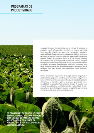 PROGRAMAS DE
PRODUTIVIDADE
A equipe Camera é comprome da com a entrega de soluções ao
produtor rural, oferecendo o melhor em insumo agrícolas,
fortalecendo relações de parceria e gerando riquezas e
sustentabilidade.Nossaexper sevemdaatuaçãodiárianofomentoao
agricultor, fornecendo insumos, recebendo sua produção e garan ndo
liquidez. Através de um canal aberto e direto com os principais
fornecedores de produtos para agricultura a nível mundial,
possibilitamos que o homem do campo receba os mesmos bene cios e
tecnologias lançadas e disponibilizadas no Brasil e no mundo. Uma
prova disso é considerar que disponibilizamos aos clientes uma lista de
produtos com mais de 800 itens des nados como insumos à
agricultura.
Outras ferramentas importantes de atuação são os programas de
produ vidade, programas com foco governamental e programas de
desenvolvimento con nuado aos clientes, que têm o obje vo de criar
diferencias compe vos para a empresa, garan ndo maior
rentabilidade ao agricultor. Fazer esta diversiﬁcação de atuação neste
mercado compe vo nos permite transcender a sazonalidade do ano e
das culturas, permi ndo gerar riquezas ao agricultor por meio do
melhoraproveitamentodosrecursosdisponíveis.
OS PROGRAMAS DE PRODUÇÃO CAMERA
ESTÃO AJUDANDO A ELEVAR PADRÕES DE
VIDA E RENDA DE FAMÍLIAS RURAIS,
MELHORANDO A QUALIDADE DA
AGRICULTURA E FORTALECENDO A BASE
ECONÔMICA LOCAL.
 