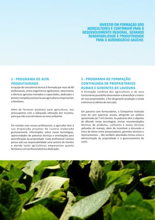 1 ‐ PROGRAMA DE ALTA
PRODUTIVIDADE
A equipe de consultoria técnica é formada por mais de 80
proﬁssionais, entre engenheiros agrônomos, veterinários
e técnicos agrícolas treinados e capacitados, dedicados a
prestar completa assessoria aos agricultores empresariais
efamiliares.
Além de fornecer produtos para agricultura, nos
preocupamos com a adequada u lização dos insumos,
paraquenãoocorramdanosaomeioambiente.
Em contato com nossos proﬁssionais, o agricultor tem à
sua disposição projetos de custeio elaborado
gratuitamente, informações sobre novas tecnologias,
oportunidades de palestras técnicas e orientações para
diversiﬁcação da propriedade. Cada proﬁssional Camera
possui sob sua responsabilidade uma carteira de clientes
e atende tanto agricultores empresariais quanto
familiarescomproﬁssionalismoededicação.
2 ‐ PROGRAMA DE FORMAÇÃO
CONTINUADA DE PROPRIETÁRIOS
RURAIS E GERENTES DE LAVOURA
A formação con nua dos agricultores e de seus
funcionários possibilita desenvolver e diversiﬁcar a matriz
de suas propriedades, a ﬁm de garan r produção e renda
ediminuirosefeitosdemercado.
Em parceria com fornecedores, a Companhia realizada
mais de cem palestras anuais, a ngindo um público
aproximado de 7 mil clientes. As palestras têm o obje vo
de difundir novas tecnologias, revisar recomendações
técnicas de produtos, cul vares e novas técnicas
aplicadas de manejo, além de incen var a discussão e
troca de ideias entre pesquisadores, gerentes técnicos e
representantes. , São também abordados temas como a
administração da propriedade e o gerenciamento de
custo.
INVESTIR EM FORMAÇÃO DOS
AGRICULTORES É CONTRIBUIR PARA O
DESENVOLVIMENTO REGIONAL, GERANDO
RENDATABILIDADE E PRODUTIVIDADE
PARA O AGRONEGÓCIO GAÚCHO.
 