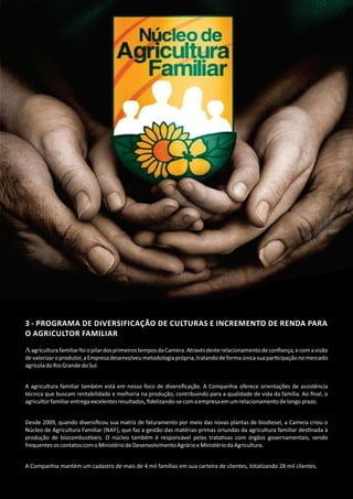 3 ‐ PROGRAMA DE DIVERSIFICAÇÃO DE CULTURAS E INCREMENTO DE RENDA PARA
O AGRICULTOR FAMILIAR
AagriculturafamiliarfoiopilardosprimeirostemposdaCamera.Atravésdesterelacionamentodeconﬁança,ecomavisão
devalorizaroprodutor,aEmpresadesenvolveumetodologiaprópria,tratandodeformaúnicasuapar cipaçãonomercado
agrícoladoRioGrandedoSul.
A agricultura familiar também está em nosso foco de diversiﬁcação. A Companhia oferece orientações de assistência
técnica que buscam rentabilidade e melhoria na produção, contribuindo para a qualidade de vida da família. Ao ﬁnal, o
agricultorfamiliarentregaexcelentesresultados,ﬁdelizando‐secomaempresaemumrelacionamentodelongoprazo.
Desde 2009, quando diversiﬁcou sua matriz de faturamento por meio das novas plantas de biodiesel, a Camera criou o
Núcleo de Agricultura Familiar (NAF), que faz a gestão das matérias‐primas oriundas da agricultura familiar des nada à
produção de biocombus veis. O núcleo também é responsável pelas trata vas com órgãos governamentais, sendo
frequentesoscontatoscomoMinistériodeDesenvolvimentoAgrárioeMinistériodaAgricultura.
A Companhia mantém um cadastro de mais de 4 mil famílias em sua carteira de clientes, totalizando 28 mil clientes.
 
