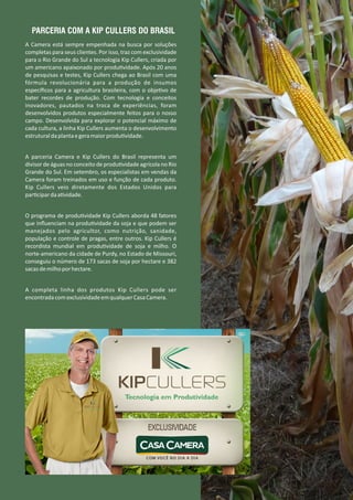 A Camera está sempre empenhada na busca por soluções
completas para seus clientes. Por isso, traz com exclusividade
para o Rio Grande do Sul a tecnologia Kip Cullers, criada por
um americano apaixonado por produ vidade. Após 20 anos
de pesquisas e testes, Kip Cullers chega ao Brasil com uma
fórmula revolucionária para a produção de insumos
especíﬁcos para a agricultura brasileira, com o obje vo de
bater recordes de produção. Com tecnologia e conceitos
inovadores, pautados na troca de experiências, foram
desenvolvidos produtos especialmente feitos para o nosso
campo. Desenvolvida para explorar o potencial máximo de
cada cultura, a linha Kip Cullers aumenta o desenvolvimento
estruturaldaplantaegeramaiorprodu vidade.
A parceria Camera e Kip Cullers do Brasil representa um
divisor de águas no conceito de produ vidade agrícola no Rio
Grande do Sul. Em setembro, os especialistas em vendas da
Camera foram treinados em uso e função de cada produto.
Kip Cullers veio diretamente dos Estados Unidos para
par cipardaa vidade.
O programa de produ vidade Kip Cullers aborda 48 fatores
que inﬂuenciam na produ vidade da soja e que podem ser
manejados pelo agricultor, como nutrição, sanidade,
população e controle de pragas, entre outros. Kip Cullers é
recordista mundial em produ vidade de soja e milho. O
norte‐americano da cidade de Purdy, no Estado de Missouri,
conseguiu o número de 173 sacas de soja por hectare e 382
sacasdemilhoporhectare.
A completa linha dos produtos Kip Cullers pode ser
encontradacomexclusividadeemqualquerCasaCamera.
PARCERIA COM A KIP CULLERS DO BRASIL
 