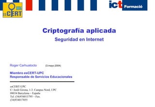 Criptografía aplicada Seguridad en Internet Roger Carhuatocto Miembro esCERT-UPC Responsable de Servicios Educacionales esCERT-UPC C/ Jordi Girona, 1-3. Campus Nord, UPC 08034 Barcelona ~ España Tel. (34)934015795 ~ Fax. (34)934017055 (3.mayo.2004) 