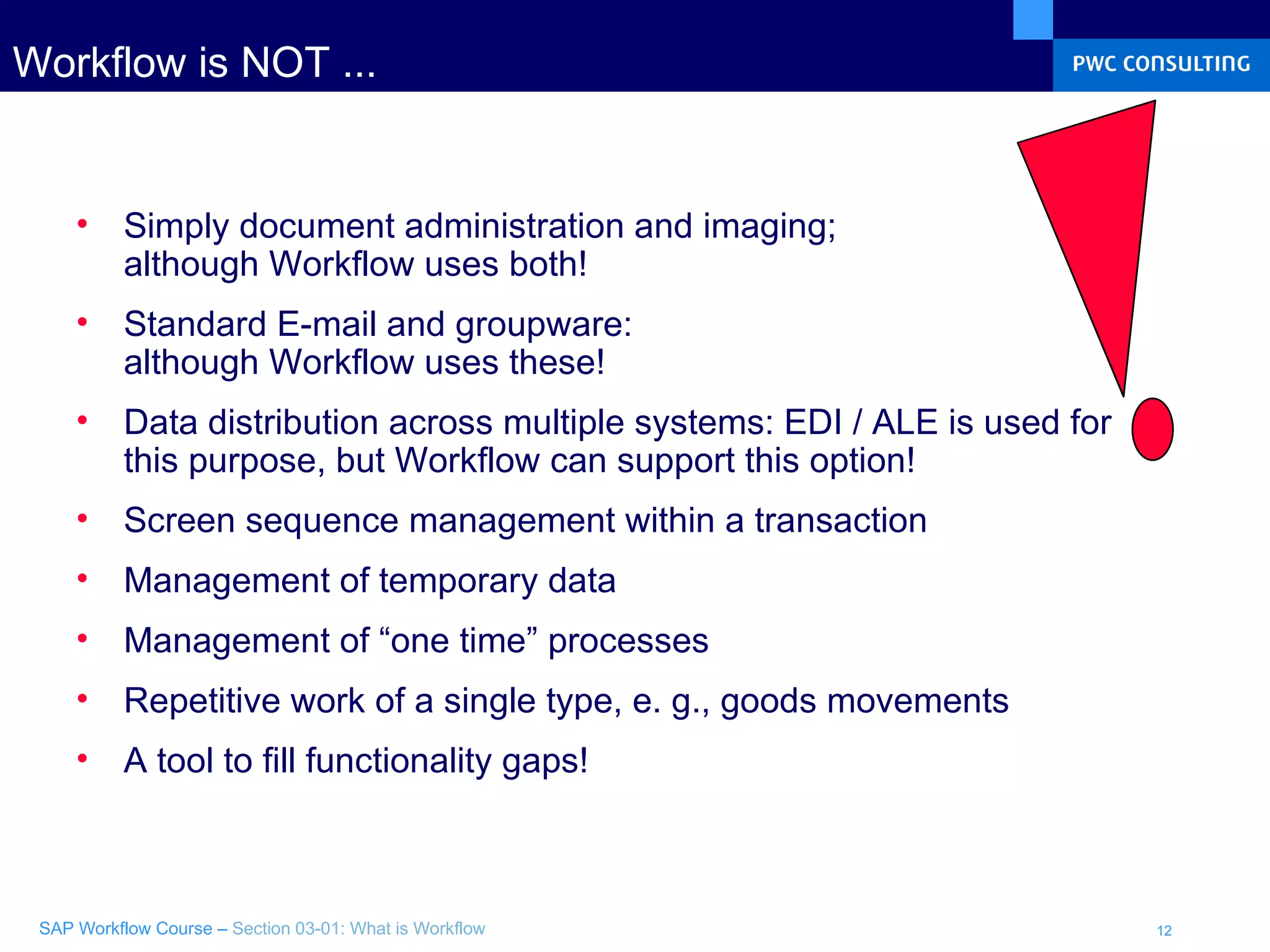Workflow is NOT ... Simply document administration and imaging;  although Workflow uses both! Standard E-mail and groupware: although Workflow uses these! Data distribution across multiple systems: EDI / ALE is used for this purpose, but Workflow can support this option! Screen sequence management within a transaction  Management of temporary data  Management of “one time” processes  Repetitive work of a single type, e. g., goods movements A tool to fill functionality gaps! 