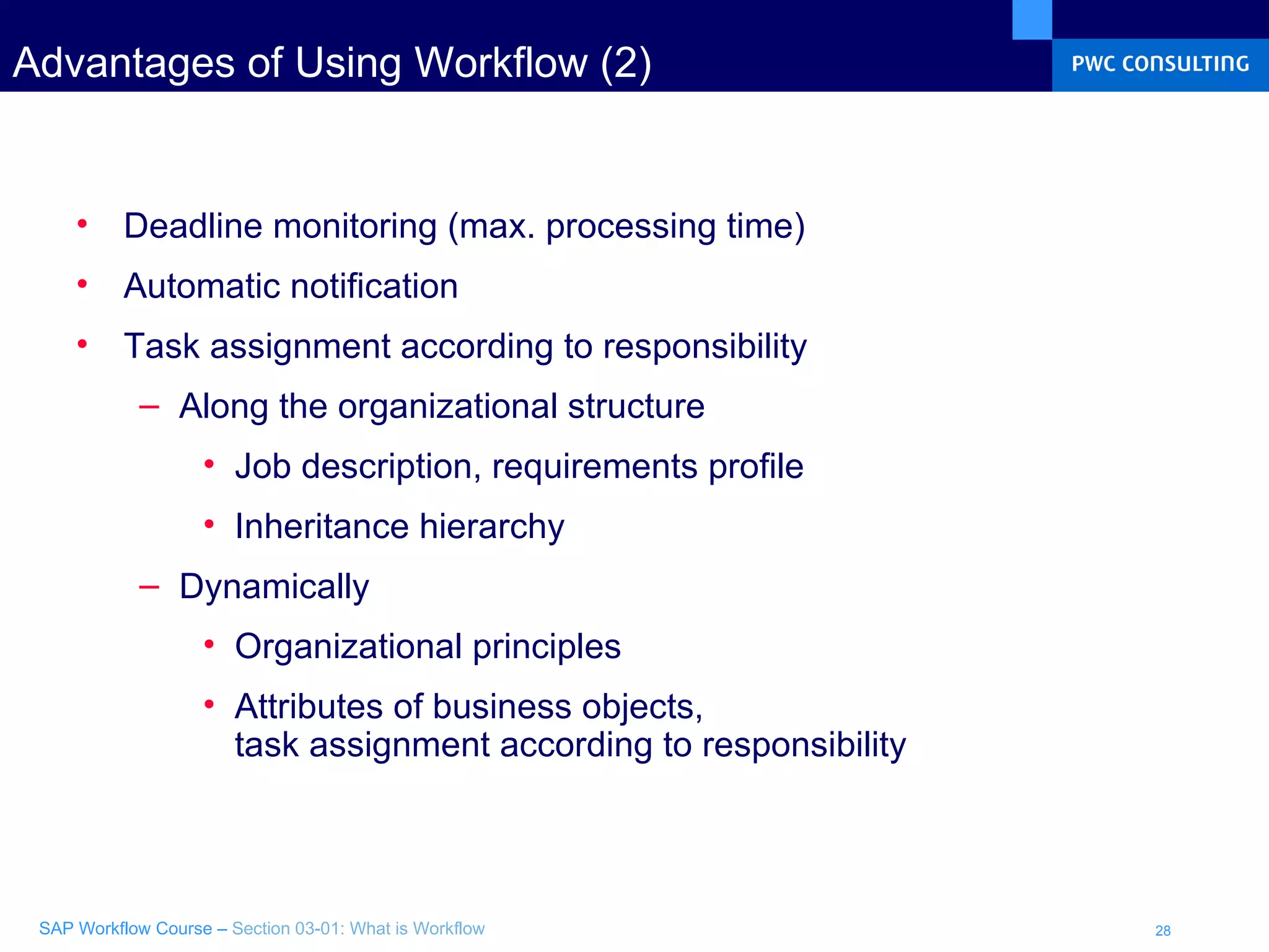 Advantages of Using Workflow (2) Deadline monitoring (max. processing time) Automatic notification Task assignment according to responsibility Along the organizational structure Job description, requirements profile Inheritance hierarchy Dynamically Organizational principles Attributes of business objects,  task assignment according to responsibility 
