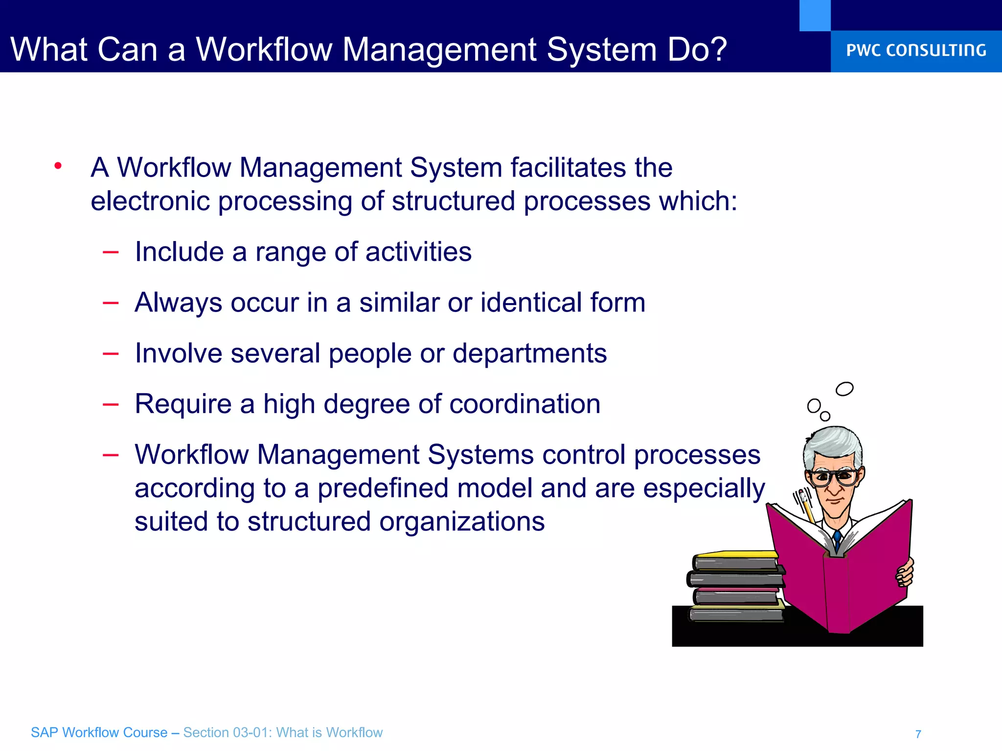 What Can a Workflow Management System Do? A Workflow Management System facilitates the electronic processing of structured processes which: Include a range of activities Always occur in a similar or identical form  Involve several people or departments Require a high degree of coordination Workflow Management Systems control processes according to a predefined model and are especially suited to structured organizations 