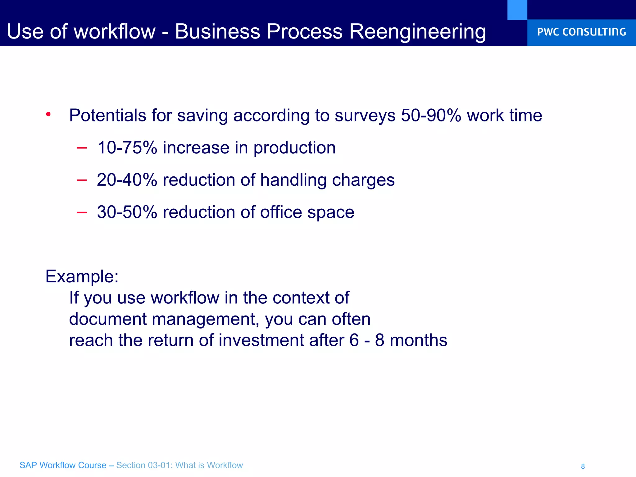 Use of workflow - Business Process Reengineering  Potentials for saving according to surveys 50-90% work time 10-75% increase in production 20-40% reduction of handling charges 30-50% reduction of office space Example: If you use workflow in the context of  document management, you can often reach the return of investment after 6 - 8 months 