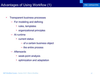 Advantages of Using Workflow (1) Transparent business processes  For modeling and defining rules, templates organizational principles At runtime current status of a certain business object the entire process Afterwards weak-point analysis optimization and adaptation 