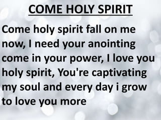 COME HOLY SPIRIT
Come holy spirit fall on me
now, I need your anointing
come in your power, I love you
holy spirit, You're captivating
my soul and every day i grow
to love you more

 