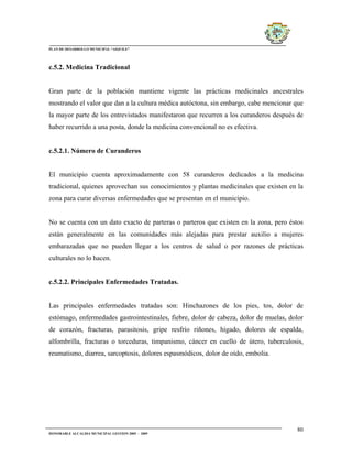 PLAN DE DESARROLLO MUNICIPAL “AIQUILE”




c.5.2. Medicina Tradicional


Gran parte de la población mantiene vigente las prácticas medicinales ancestrales
mostrando el valor que dan a la cultura médica autóctona, sin embargo, cabe mencionar que
la mayor parte de los entrevistados manifestaron que recurren a los curanderos después de
haber recurrido a una posta, donde la medicina convencional no es efectiva.


c.5.2.1. Número de Curanderos


El municipio cuenta aproximadamente con 58 curanderos dedicados a la medicina
tradicional, quienes aprovechan sus conocimientos y plantas medicinales que existen en la
zona para curar diversas enfermedades que se presentan en el municipio.


No se cuenta con un dato exacto de parteras o parteros que existen en la zona, pero éstos
están generalmente en las comunidades más alejadas para prestar auxilio a mujeres
embarazadas que no pueden llegar a los centros de salud o por razones de prácticas
culturales no lo hacen.


c.5.2.2. Principales Enfermedades Tratadas.


Las principales enfermedades tratadas son: Hinchazones de los pies, tos, dolor de
estómago, enfermedades gastrointestinales, fiebre, dolor de cabeza, dolor de muelas, dolor
de corazón, fracturas, parasitosis, gripe resfrío riñones, hígado, dolores de espalda,
alfombrilla, fracturas o torceduras, timpanismo, cáncer en cuello de útero, tuberculosis,
reumatismo, diarrea, sarcoptosis, dolores espasmódicos, dolor de oído, embolia.




                                                                                       80
HONORABLE ALCALDIA MUNICIPAL GESTION 2005 - 2009
 