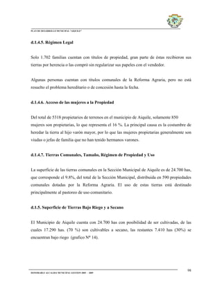 PLAN DE DESARROLLO MUNICIPAL “AIQUILE”




d.1.4.5. Régimen Legal


Solo 1.702 familias cuentan con títulos de propiedad, gran parte de éstas recibieron sus
tierras por herencia o las compró sin regularizar sus papeles con el vendedor.


Algunas personas cuentan con títulos comunales de la Reforma Agraria, pero no está
resuelto el problema hereditario o de concesión hasta la fecha.


d.1.4.6. Acceso de las mujeres a la Propiedad


Del total de 5318 propietarios de terrenos en el municipio de Aiquile, solamente 850
mujeres son propietarias, lo que representa el 16 %. La principal causa es la costumbre de
heredar la tierra al hijo varón mayor, por lo que las mujeres propietarias generalmente son
viudas o jefas de familia que no han tenido hermanos varones.


d.1.4.7. Tierras Comunales, Tamaño, Régimen de Propiedad y Uso


La superficie de las tierras comunales en la Sección Municipal de Aiquile es de 24.700 has,
que corresponde el 9.8%, del total de la Sección Municipal, distribuida en 590 propiedades
comunales dotadas por la Reforma Agraria. El uso de estas tierras está destinado
principalmente al pastoreo de uso comunitario.


d.1.5. Superficie de Tierras Bajo Riego y a Secano


El Municipio de Aiquile cuenta con 24.700 has con posibilidad de ser cultivadas, de las
cuales 17.290 has. (70 %) son cultivables a secano, las restantes 7.410 has (30%) se
encuentran bajo riego (grafico N° 14).




                                                                                        98
HONORABLE ALCALDIA MUNICIPAL GESTION 2005 - 2009
 