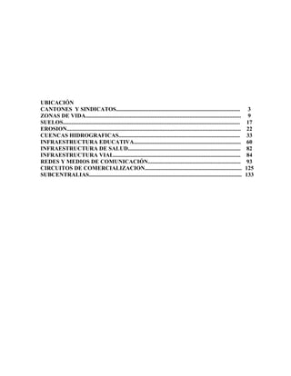 UBICACIÓN
CANTONES Y SINDICATOS.......................................................................................                          3
ZONAS DE VIDA.............................................................................................................            9
SUELOS............................................................................................................................    17
EROSION..........................................................................................................................     22
CUENCAS HIDROGRAFICAS.....................................................................................                            33
INFRAESTRUCTURA EDUCATIVA...........................................................................                                  60
INFRAESTRUCTURA DE SALUD...............................................................................                              82
INFRAESTRUCTURA VIAL.........................................................................................                         84
REDES Y MEDIOS DE COMUNICACIÓN.................................................................                                       93
CIRCUITOS DE COMERCIALIZACION....................................................................                                    125
SUBCENTRALIAS...........................................................................................................             133
 