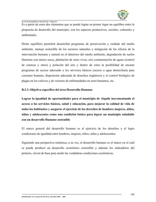 PLAN DE DESARROLLO MUNICIPAL “AIQUILE”

Es a partir de estos dos elementos que se puede lograr en primer lugar un equilibro entre la
propuesta de desarrollo del municipio, con los aspectos productivos, sociales, culturales y
ambientales.

Dicho equilibrio permitirá desarrollar programas de preservación y cuidado del medio
ambiente, manejo sostenible de los recursos naturales y mitigación de los efectos de la
intervención humana y natural en el deterioro del medio ambiente, degradación de suelos
(barreras con muros secos, plantación de setos vivos, etc) contaminación de aguas (control
de cuencas y otros) y polución del aire y dentro de estos la posibilidad de encarar
programas de acceso adecuado a los servicios básicos (acceso a agua domiciliaria para
consumo humano, disposición adecuada de desechos orgánicos) y el control biológico de
plagas en los cultivos y de vectores de enfermedades en seres humanos, etc.

B.2.3. Objetivo específico del área Desarrollo Humano

Lograr la igualdad de oportunidades para el municipio de Aiquile incrementando el
acceso a los servicios básicos, salud y educación, para mejorar la calidad de vida de
todos los habitantes y asegurar el ejercicio de los derechos de hombres mujeres, niños,
niñas y adolescentes como una condición básica para lograr un municipio saludable
con un desarrollo Humano sostenible

El marco general del desarrollo humano es el ejercicio de los derechos y el logro
condiciones de igualdad entre hombres, mujeres, niños, niñas y adolescentes.

Siguiendo una perspectiva sistémica, a su vez, el desarrollo humano es el marco en el cuál
se puede producir un desarrollo económico sostenible y además los indicadores del
primero, sirven de base para medir las verdaderas condiciones económicas.




                                                                                        180
HONORABLE ALCALDIA MUNICIPAL GESTION 2005 - 2009
 