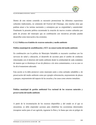 PLAN DE DESARROLLO MUNICIPAL “AIQUILE”




Dentro de este mismo cometido es necesario promocionar las diferentes expresiones
culturales tradicionales, no solamente del Festival del Charango, sino muchas otras que
podrían atraer a los turistas nacionales y extranjeros por su originalidad y autenticidad.
Finalmente la presente política recomienda la creación de nuevos eventos culturales por
parte de jóvenes del municipio que en combinación con iniciativas privadas puedan
desarrollar como innovación a las existentes.

C.1.2. Política en el ámbito de recursos naturales y medio ambiente

Política municipal de sensibilización y ECC en conservación del medio ambiente

En combinación con la política de Municipio Saludable es necesario coordinar con los
servicios de salud y educación, el desarrollo de acciones para el cambio de conductas
relacionadas con el deterioro del medio ambiente desde la cotidianidad de cada ciudadano
de manera que se disminuya el uso de plásticos o de otros contaminantes, o en su caso se
les dé el tratamiento adecuado.

Esta acción se la debe promover como municipio junto a otras actitudes saludables y de
preservación del medio ambiente como por ejemplo reforestación, mejoramiento de plazas
y parques, mejoramiento del aspecto de las escuelas y las casas como entorno inmediato.




Política municipal de gestión ambiental Uso racional de los recursos naturales y
preservación del medio ambiente




A partir de la inventariación de los recursos disponibles y del estado en el que se
encuentran, se debe emprender acciones para rehabilitar los ecosistemas deteriorados
(recuperar suelos para el uso agrícola, regenerar la flora y la fauna que esta en peligro de




                                                                                          188
HONORABLE ALCALDIA MUNICIPAL GESTION 2005 - 2009
 