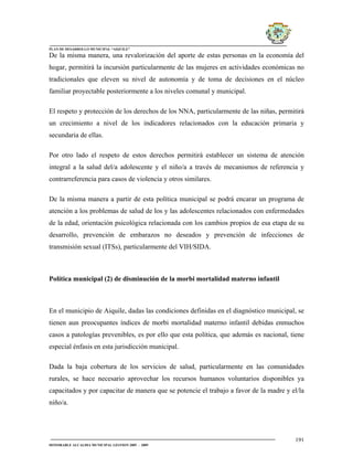 PLAN DE DESARROLLO MUNICIPAL “AIQUILE”

De la misma manera, una revalorización del aporte de estas personas en la economía del
hogar, permitirá la incursión particularmente de las mujeres en actividades económicas no
tradicionales que eleven su nivel de autonomía y de toma de decisiones en el núcleo
familiar proyectable posteriormente a los niveles comunal y municipal.

El respeto y protección de los derechos de los NNA, particularmente de las niñas, permitirá
un crecimiento a nivel de los indicadores relacionados con la educación primaria y
secundaria de ellas.

Por otro lado el respeto de estos derechos permitirá establecer un sistema de atención
integral a la salud del/a adolescente y el niño/a a través de mecanismos de referencia y
contrarreferencia para casos de violencia y otros similares.

De la misma manera a partir de esta política municipal se podrá encarar un programa de
atención a los problemas de salud de los y las adolescentes relacionados con enfermedades
de la edad, orientación psicológica relacionada con los cambios propios de esa etapa de su
desarrollo, prevención de embarazos no deseados y prevención de infecciones de
transmisión sexual (ITSs), particularmente del VIH/SIDA.



Política municipal (2) de disminución de la morbi mortalidad materno infantil



En el municipio de Aiquile, dadas las condiciones definidas en el diagnóstico municipal, se
tienen aun preocupantes índices de morbi mortalidad materno infantil debidas enmuchos
casos a patologías prevenibles, es por ello que esta política, que además es nacional, tiene
especial énfasis en esta jurisdicción municipal.

Dada la baja cobertura de los servicios de salud, particularmente en las comunidades
rurales, se hace necesario aprovechar los recursos humanos voluntarios disponibles ya
capacitados y por capacitar de manera que se potencie el trabajo a favor de la madre y el/la
niño/a.




                                                                                        191
HONORABLE ALCALDIA MUNICIPAL GESTION 2005 - 2009
 