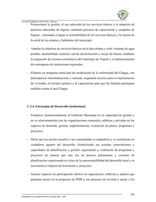 PLAN DE DESARROLLO MUNICIPAL “AIQUILE”

     - Promocionar la gestión, el uso adecuado de los servicios básicos y la adopción de
         practicas adecuadas de higiene, mediante procesos de capacitación y campañas de
         higiene , orientados a lograr la sostenibilidad de los servicios básicos y la mejora de
         la salud de los estantes y habitantes del municipio.

     - Ampliar la cobertura de servicios básicos en el área urbana y rural: sistemas de agua
         potable, alcantarillado sanitario, red de electrificación y recojo de basura, mediante
         la asignación de recursos económicos del municipio de Aiquile y el apalancamiento
         de contrapartes de instituciones regionales.

     - Elaborar un programa municipal de erradicación de la enfermedad del Chagas, con
         participación interinstitucional y comunal, asignando recursos para el mejoramiento
         de viviendas, el rociado químico y la capacitación para que las familias practiquen
         medidas contra el mal Chagas.




     C.2.4. Estrategias de Desarrollo institucional

     - Fortalecer institucionalmente al Gobierno Municipal en su capacidad de gestión y
         en su relacionamiento con las organizaciones comunales, públicas y privadas en los
         espacios de demanda, gestión, implementación, evaluación de planes, programas y
         proyectos.

     - Hacer que los actores sociales y sus comunidades se empoderen y se constituyan en
         verdaderos agentes del desarrollo, fortaleciendo sus actuales conocimientos y
         capacidades de planificación y gestión, seguimiento y evaluación de programas y
         proyectos de manera que este sea un proceso permanente y continuo de
         planificación cogestionada en vistas de la autosostenibilidad del desarrollo local y se
         incremente el impacto de inversiones y proyectos.

     - Generar espacios de participación efectiva en capacitación, reflexión y análisis que
         permitan incluir en la propuesta de PDM y sus procesos de revisión y ajuste a los



                                                                                            204
HONORABLE ALCALDIA MUNICIPAL GESTION 2005 - 2009
 