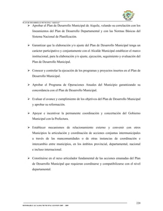 PLAN DE DESARROLLO MUNICIPAL “AIQUILE”

          Aprobar el Plan de Desarrollo Municipal de Aiquile, velando su correlación con los
          lineamientos del Plan de Desarrollo Departamental y con las Normas Básicas del
          Sistema Nacional de Planificación.

          Garantizar que la elaboración y/o ajuste del Plan de Desarrollo Municipal tenga un
          carácter participativo y conjuntamente con el Alcalde Municipal establecer el marco
          institucional, para la elaboración y/o ajuste, ejecución, seguimiento y evaluación del
          Plan de Desarrollo Municipal.

          Conocer y controlar la ejecución de los programas y proyectos insertos en el Plan de
          Desarrollo Municipal.

          Aprobar el Programa de Operaciones Anuales del Municipio garantizando su
          concordancia con el Plan de Desarrollo Municipal.

          Evaluar el avance y cumplimiento de los objetivos del Plan de Desarrollo Municipal
          y aprobar su reformación.

          Apoyar e incentivar la permanente coordinación y concertación del Gobierno
          Municipal con la Prefectura.

          Establecer mecanismos de relacionamiento externo y convenir con otros
          Municipios la articulación y coordinación de acciones conjuntas intermunicipales
          a través de las mancomunidades o de otras instancias de coordinación e
          intercambio entre municipios, en los ámbitos provincial, departamental, nacional
          e incluso internacional.

          Constituirse en el nexo articulador fundamental de las acciones emanadas del Plan
          de Desarrollo Municipal que requieran coordinarse y compatibilizarse con el nivel
          departamental.




                                                                                            220
HONORABLE ALCALDIA MUNICIPAL GESTION 2005 - 2009
 
