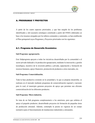 PLAN DE DESARROLLO MUNICIPAL “AIQUILE”




     A. PROGRAMAS Y PROYECTOS



     A partir de los cuatro aspectos priorizados, y que han surgido de los problemas
     identificados y del escenario estratégico constituido a partir del FODA elaborados en
     base a los insumos otorgados por los talleres comunales y cantonales, se han establecido
     el Plan quinquenal cuyos Programas y Proyectos priorizados son los siguientes:



     A.1. Programa de Desarrollo Económico


     Sub Programa: agropecuario.

     Este Subprograma apoyara a todas las iniciativas desarrolladas por la comunidad o el
     sector privado dedicado a la producción agropecuaria, mediante la innovación y gestión
     tecnológica, incentivo de la inversión pública y privada, capacitación y formación de
     recursos humanos, apoyo financiero, promoción de productos a otros mercados, etc.

     Sub Programa: Comercialización.

     Toda la base productiva existente en la actualidad y la que se propone desarrollar, se
     realizara en el mercado mediante programas de comercialización regional y nacional,
     para lo cual, el municipio generara proyectos de apoyo que permitan una eficiente
     comercialización de los diferentes productos.

     Sub Programa: Micro industria.

     Se trata de un Sub programa complementario a los anteriores, pero que enfatiza el
     apoyo al pequeño productor, desarrollando proyectos de formación de pequeñas áreas
     de producción artesanal. Además, contempla la puesta en vigencia de un cuerpo
     normativo para el funcionamiento de instalaciones industriales y artesanales.



                                                                                         229
HONORABLE ALCALDIA MUNICIPAL GESTION 2005 - 2009
 