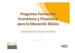 Programa Formación 
 Programa Formación
            y
Económica y Financiera 
para la Educación Básica
 Subsecretaría de Educación Básica


             Octubre 2009
 