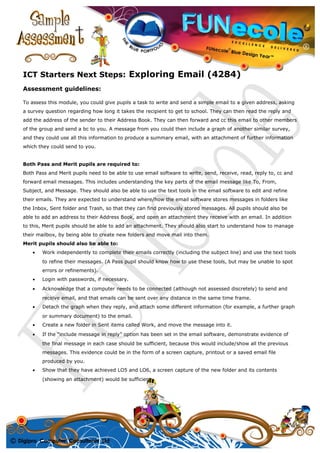ICT Starters Next Steps: Exploring Email (4284)
Assessment guidelines:
To assess this module, you could give pupils a task to write and send a simple email to a given address, asking
a survey question regarding how long it takes the recipient to get to school. They can then read the reply and
add the address of the sender to their Address Book. They can then forward and cc this email to other members
of the group and send a bc to you. A message from you could then include a graph of another similar survey,
and they could use all this information to produce a summary email, with an attachment of further information
which they could send to you.
Both Pass and Merit pupils are required to:
Both Pass and Merit pupils need to be able to use email software to write, send, receive, read, reply to, cc and
forward email messages. This includes understanding the key parts of the email message like To, From,
Subject, and Message. They should also be able to use the text tools in the email software to edit and refine
their emails. They are expected to understand where/how the email software stores messages in folders like
the Inbox, Sent folder and Trash, so that they can find previously stored messages. All pupils should also be
able to add an address to their Address Book, and open an attachment they receive with an email. In addition
to this, Merit pupils should be able to add an attachment. They should also start to understand how to manage
their mailbox, by being able to create new folders and move mail into them.
Merit pupils should also be able to:
• Work independently to complete their emails correctly (including the subject line) and use the text tools
to refine their messages. (A Pass pupil should know how to use these tools, but may be unable to spot
errors or refinements).
• Login with passwords, if necessary.
• Acknowledge that a computer needs to be connected (although not assessed discretely) to send and
receive email, and that emails can be sent over any distance in the same time frame.
• Detach the graph when they reply, and attach some different information (for example, a further graph
or summary document) to the email.
• Create a new folder in Sent items called Work, and move the message into it.
• If the “include message in reply” option has been set in the email software, demonstrate evidence of
the final message in each case should be sufficient, because this would include/show all the previous
messages. This evidence could be in the form of a screen capture, printout or a saved email file
produced by you.
• Show that they have achieved LO5 and LO6, a screen capture of the new folder and its contents
(showing an attachment) would be sufficient.
 