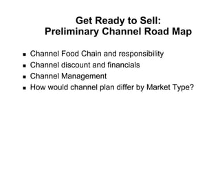 Get Ready to Sell:
        Preliminary Channel Road Map

!    Channel Food Chain and responsibility
!    Channel discount and financials
!    Channel Management
!    How would channel plan differ by Market Type?
 