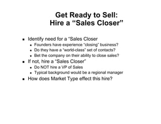 Get Ready to Sell:
                  Hire a “Sales Closer”

!    Identify need for a “Sales Closer
     "    Founders have experience “closing” business?
     "    Do they have a “world-class” set of contacts?
     "    Bet the company on their ability to close sales?
!    If not, hire a “Sales Closer”
     "    Do NOT hire a VP of Sales
     "    Typical background would be a regional manager
!    How does Market Type effect this hire?
 