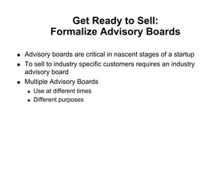 Get Ready to Sell:
                Formalize Advisory Boards

!    Advisory boards are critical in nascent stages of a startup
!    To sell to industry specific customers requires an industry
     advisory board
!    Multiple Advisory Boards
     "    Use at different times
     "    Different purposes
 