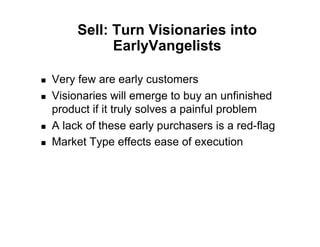 Sell: Turn Visionaries into
                EarlyVangelists

!    Very few are early customers
!    Visionaries will emerge to buy an unfinished
     product if it truly solves a painful problem
!    A lack of these early purchasers is a red-flag
!    Market Type effects ease of execution
 