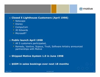o  Closed 5 Lighthouse Customers (April 1998)
                #    Netscape
                #    Disney
                #    CompuCom
                #    JD Edwards
                #    Microsoft*


        o  Public launch April 1998
                #  All 5 customers participated,
                #  Remedy, Vantive, Scpous, Tivoli, Software Artistry announced
                     partnerships with Motive


        o  Shipped Motive System 1.0 in June 1998


        o  $60M in sales bookings over next 18 months


March 2, 2010                                   www.motive.com                    38
 