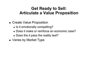 Get Ready to Sell:
          Articulate a Value Proposition

!    Create Value Proposition
     "  Is it emotionally compelling?
     "  Does it make or reinforce an economic case?

     "  Does the it pass the reality test?

!    Varies by Market Type
 