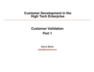 Customer Development in the
            High Tech Enterprise


             Customer Validation
                   Part 1


                    Steve Blank
                 sblank@kandsranch.com




3/2/10                                   1
 