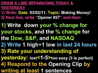 DRAW A LINE SEPARATING TODAY & YESTERDAY 1) Write:   Date:  03/02/11 , Topic:  Making Money! 2) Next line, write “ Opener #27 ” and then:  1)  Write  down  your % change for your stocks,  and the  % change  for the  Dow, S&P,  and  NASDAQ 2) Write  1 high + 1   low   in last 24 hours 3) Rate your understanding of yesterday:  lost < 1-5 > too easy (3 is perfect) 4) Respond to the  Opening Clip  by writing at least   1 sentences  Announcements: None 