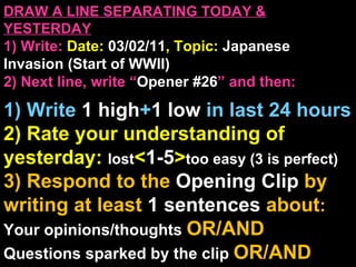 DRAW A LINE SEPARATING TODAY & YESTERDAY 1) Write:   Date:  03/02/11 , Topic:  Japanese Invasion (Start of WWII) 2) Next line, write “ Opener #26 ” and then:  1) Write  1 high + 1   low   in last 24 hours 2) Rate your understanding of yesterday:  lost < 1-5 > too easy (3 is perfect) 3) Respond to the  Opening Clip  by writing at least   1 sentences  about : Your opinions/thoughts  OR/AND Questions sparked by the clip   OR/AND Summary of the clip  OR/AND Announcements: None 