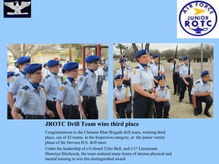 JROTC Drill Team wins third place
Congratulations to the Clemens Blue Brigade drill team, winning third
place, out of 42 teams, in the Inspection category, at the junior varsity
phase of the Stevens H.S. drill meet.
Under the leadership of c/Colonel Tyler Bell, and c/1 st Lieutenant
Sharolyn Hitchcock, the team endured many hours of intense physical and
mental training to win this distinguished award
 