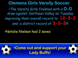 Clemens Girls Varsity Soccer
  •The Varsity Girls finished with a 0-0
 draw against Smithson Valley on Tuesday
improving their overall record to 12-3-2
    and a district record of 3-0-2!!!

•Natalie Nielsen had 2 saves



     •Come out and support your
            Lady Buffs!
 