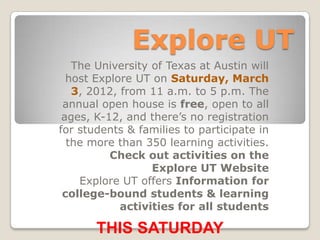 Explore UT
   The University of Texas at Austin will
  host Explore UT on Saturday, March
   3, 2012, from 11 a.m. to 5 p.m. The
 annual open house is free, open to all
 ages, K-12, and there’s no registration
for students & families to participate in
  the more than 350 learning activities.
          Check out activities on the
                  Explore UT Website
    Explore UT offers Information for
 college-bound students & learning
            activities for all students

       THIS SATURDAY
 