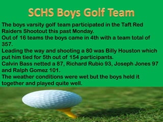 The boys varsity golf team participated in the Taft Red
Raiders Shootout this past Monday.
Out of 16 teams the boys came in 4th with a team total of
357.
Leading the way and shooting a 80 was Billy Houston which
put him tied for 5th out of 154 participants.
Calvin Bass netted a 87, Richard Rubio 93, Joseph Jones 97
and Ralph Gomez 101.
The weather conditions were wet but the boys held it
together and played quite well.
 