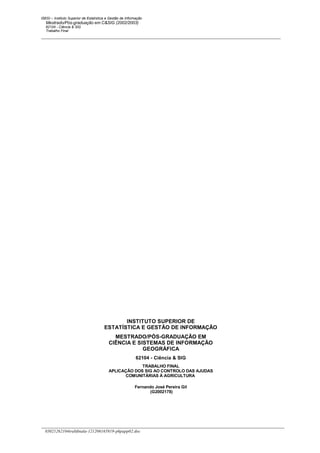 ISEGI – Instituto Superior de Estatística e Gestão de Informação
   Mestrado/Pós-graduação em C&SIG (2002/2003)
   62104 - Ciência & SIG
   Trabalho Final




                                                                        




                                               INSTITUTO SUPERIOR DE
                                        ESTATÍSTICA E GESTÃO DE INFORMAÇÃO
                                            MESTRADO/PÓS-GRADUAÇÃO EM
                                          CIÊNCIA E SISTEMAS DE INFORMAÇÃO
                                                      GEOGRÁFICA
                                                            62104 - Ciência & SIG
                                                       TRABALHO FINAL
                                          APLICAÇÃO DOS SIG AO CONTROLO DAS AJUDAS
                                                COMUNITÁRIAS À AGRICULTURA

                                                           Fernando José Pereira Gil
                                                                  (G2002178)




  03021262104trabfinala-121206165819-phpapp02.doc
 