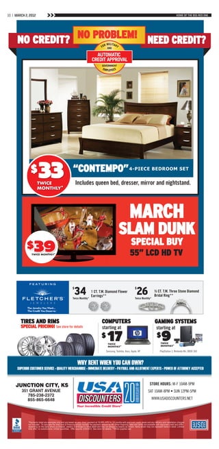 10 | MARCH 2, 2012                                                                                                                                                                HOME OF THE BIG RED ONE




      NO CREDIT? NO PROBLEM! NEED CREDIT?




                        33
                                                                                                                                                42” PANASONIC
               $                                              “CONTEMPO” 4-PIECE bEdroom SEt
                      TWICE                                       Includes queen bed, dresser, mirror and nightstand.
                      MONTHLY*




                                                                                                                              MARCH
                                                                                                                 SLAM DUNK
            $39                                                                                                                SPECIAL BUY
                TWICE MONTHLY*                                                                                                55” LCD HD TV


                                                              $
                                                                34
                                                              Twice Monthly*
                                                                                  1 CT. T.W. Diamond Flower
                                                                                  Earrings**
                                                                                                                                    $
                                                                                                                                     26
                                                                                                                                    Twice Monthly*
                                                                                                                                                         ½ CT. T.W. Three Stone Diamond
                                                                                                                                                         Bridal Ring**




        TIRES AND RIMS                                                                         COMPUTERS                                                  GAMING SYSTEMS
        SPECIAL PRICING! See store for details                                                 starting at                                                 starting at
                                                                                              $     17
                                                                                                     TWICE
                                                                                                     MONTHLY*
                                                                                                                                                            $    9
                                                                                                                                                                TWICE
                                                                                                                                                                MONTHLY*

                                                                                                   Samsung, Toshiba, Asus, Apple, HP                           PlayStation 3, Nintendo Wii, XBOX 360



                                                                   Why rent When you can oWn?
      Superior cuStomer Service • Quality merchandiSe • immediate delivery • payroll and allotment expertS • poWer of attorney accepted



     Junction city, KS
         351 Grant avenue
            785-238-2372
            855-865-6648




             *Payments listed are examples only and are based on zero down payment at 19.99% APR for 24 months with approved credit, taxes and any delivery and installation charges
             not included. To calculate the total cost of financing simply multiply the payment amount by 48. Other financing rates and terms are available with approved credit and differ
             depending on the state where purchased. Jewelry is enlarged to show detail and may not always be exactly as shown. Items shown may not represent items in stock. Limited
             time offer; no substitutions; limited quantities. Offer expires 3/29/2012. See store for details. **While supplies last.
 