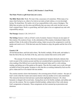 March 2, 2012 Session 1. Good Work.
The Point: Work is a gift from God, not a curse.
The Bible Meets Life: Work. We treat it like a necessary evil sometimes. While many of us
enjoy what God gives us, others of us look at our tasks as hard, tedious, or even downright
boring. We dread them. We tackle a lot of our responsibilities with a sense of drudgery. The
Bible does not gloss over the stress and difficulty that can come with work, but that was not
God’s original intent. Work is a good thing, and God’s plan is for us to approach any task with
responsibility and joy.
The Passage: Genesis 1:28; 2:8-9,15-17.
The Setting: Genesis 1 tells us of God’s work of creation. Genesis 2 focuses on one aspect of
that creation: His creation of man. As the culmination of His creation, God placed Adam in the
garden of Eden. In the midst of this perfect setting, Adam was given the assignment to work the
garden and watch over it. With that task came the freedom to enjoy the garden and the fruit of his
work.
Genesis 1:28
28 God blessed them, and God said to them, “Be fruitful, multiply, fill the earth, and subdue it.
Rule the fish of the sea, the birds of the sky, and every creature that crawls on the earth.”
The concept of work has often been misunderstood. Scripture distinctly indicates that
work was part of the creation account and thus not considered bad or punishment from God. A
close reading of the biblical text reveals that God entrusted Adam and Eve with working,
tending, and taking care of the garden as His agents. Thus the first couple was to work with and
on behalf of God in the garden. Scripture is clear that this co-working ordained by God was His
gift to Adam and Eve to be shared with one another.
The creation narrative shows that humanity is the crowning point of God’s creation—the apex of
God’s work in that the Creator and creation interact with one another in love and commitment.
This interaction between God and man is particularly highlighted in Genesis 1:28, where
humanity is charged with several tasks. Among those are to be fruitful, multiply, and subdue and
rule over the creation. The two couplets (fruitful/multiply, subdue/rule) of four verbs denote
God’s assignments to humanity. These assignments are best summed up as procreation and
dominion.

1|Page

 