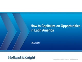 Copyright © 2015 Holland & Knight LLP. All Rights Reserved
How to Capitalize on Opportunities
in Latin America
March 2015
 