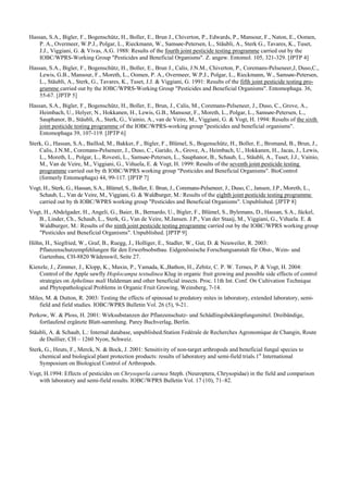 Hassan, S.A., Bigler, F., Bogenschütz, H., Boller, E., Brun J., Chiverton, P., Edwards, P., Mansour, F., Naton, E., Oomen,
    P. A., Overmeer, W.P.J., Polgar, L., Rieckmann, W., Samsøe-Petersen, L., Stäubli, A., Sterk G., Tavares, K., Tuset,
    J.J., Viggiani, G. & Vivas, A.G. 1988: Results of the fourth joint pesticide testing programme carried out by the
    IOBC/WPRS-Working Group "Pesticides and Beneficial Organisms". Z. angew. Entomol. 105, 321-329. [JPTP 4]
Hassan, S.A., Bigler, F., Bogenschütz, H., Boller, E., Brun J., Calis, J.N.M., Chiverton, P., Coremans-Pelseneer,J, Duso,C.,
    Lewis, G.B., Mansour, F., Moreth, L., Oomen, P. A., Overmeer, W.P.J., Polgar, L., Rieckmann, W., Samsøe-Petersen,
    L., Stäubli, A., Sterk, G., Tavares, K., Tuset, J.J. & Viggiani, G. 1991: Results of the fifth joint pesticide testing pro-
    gramme carried out by the IOBC/WPRS-Working Group "Pesticides and Beneficial Organisms". Entomophaga. 36,
    55-67. [JPTP 5]
Hassan, S.A., Bigler, F., Bogenschütz, H., Boller, E., Brun, J., Calis, M., Coremans-Pelseneer, J., Duso, C., Grove, A.,
    Heimbach, U., Helyer, N., Hokkanen, H., Lewis, G.B., Mansour, F., Moreth, L., Polgar, L., Samsøe-Petersen, L.,
    Sauphanor, B., Stäubli, A., Sterk, G., Vainio, A., van de Veire, M., Viggiani, G. & Vogt, H. 1994: Results of the sixth
    joint pesticide testing programme of the IOBC/WPRS-working group "pesticides and beneficial organisms".
    Entomophaga 39, 107-119. [JPTP 6]
Sterk, G., Hassan, S.A., Baillod, M., Bakker, F., Bigler, F., Blümel, S., Bogenschütz, H., Boller, E., Bromand, B., Brun, J.,
    Calis, J.N.M., Coremans-Pelseneer, J., Duso, C., Garido, A., Grove, A., Heimbach, U., Hokkanen, H., Jacas, J., Lewis,
    L., Moreth, L., Polgar, L., Rovesti, L., Samsøe-Petersen, L., Sauphanor, B., Schaub, L., Stäubli, A., Tuset, J.J., Vainio,
    M., Van de Veire, M., Viggiani, G., Viñuela, E. & Vogt, H. 1999: Results of the seventh joint pesticide testing
    programme carried out by th IOBC/WPRS working group "Pesticides and Beneficial Organisms". BioControl
    (formerly Entomophaga) 44, 99-117. [JPTP 7]
Vogt, H., Sterk, G., Hassan, S.A., Blümel, S., Boller, E. Brun, J., Coremans-Pelseneer, J., Duso, C., Jansen, J.P., Moreth, L.,
   Schaub, L., Van de Veire, M., Viggiani, G. & Waldburger, M.: Results of the eighth joint pesticide testing programme
   carried out by th IOBC/WPRS working group "Pesticides and Beneficial Organisms". Unpublished. [JPTP 8]
Vogt, H., Abdelgader, H., Angeli, G., Baier, B., Bernardo, U., Bigler, F., Blümel, S., Bylemans, D., Hassan, S.A., Jäckel,
   B., Linder, Ch., Schaub, L., Sterk, G., Van de Veire, M.Jansen. J.P., Van der Staaij, M., Viggiani, G., Viñuela. E. &
   Waldburger, M.: Results of the ninth joint pesticide testing programme carried out by the IOBC/WPRS working group
   "Pesticides and Beneficial Organisms". Unpublished. [JPTP 9]
Höhn, H., Siegfried, W., Graf, B., Ruegg, J., Holliger, E., Stadler, W., Gut, D. & Neuweiler, R. 2003:
   Pflanzenschutzempfehlungen für den Erwerbsobstbau. Eidgenössische Forschungsanstalt für Obst-, Wein- und
   Gartenbau, CH-8820 Wädenswil, Seite 27.
Kienzle, J., Zimmer, J., Klopp, K., Maxin, P., Yamada, K.,Bathon, H., Zebitz, C. P. W. Ternes, P. & Vogt, H. 2004:
    Control of the Apple sawfly Hoplocampa testudinea Klug in organic fruit growing and possible side effects of control
    strategies on Aphelinus mali Haldeman and other beneficial insects. Proc. 11th Int. Conf. On Cultivation Technique
    and Phytopathological Problems in Organic Fruit Growing, Weinsberg, 7-14.
Miles, M. & Dutton, R. 2003: Testing the effects of spinosad to predatory mites in laboratory, extended laboratory, semi-
    field and field studies. IOBC/WPRS Bulletin Vol. 26 (5), 9-21.
Perkow, W. & Ploss, H. 2001: Wirksubstanzen der Pflanzenschutz- und Schädlingsbekämpfungsmittel. Dreibändige,
    fortlaufend ergänzte Blatt-sammlung. Parey Buchverlag, Berlin.
Stäubli, A. & Schaub, L.: Internal database, unpublished.Station Fedérale de Recherches Agronomique de Changin, Route
    de Duillier, CH – 1260 Nyon, Schweiz.
Sterk, G., Heuts, F., Merck, N. & Bock, J. 2001: Sensitivity of non-target arthropods and beneficial fungal species to
    chemical and biological plant protection products: results of laboratory and semi-field trials.1st International
    Symposium on Biological Control of Arthropods.
Vogt, H.1994: Effects of pesticides on Chrysoperla carnea Steph. (Neuroptera, Chrysopidae) in the field and comparison
   with laboratory and semi-field results. IOBC/WPRS Bulletin Vol. 17 (10), 71–82.
 