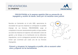 PREVENTMORA
La empresa

PREVENTMORA es la empresa española líder en prevención de
impagados y recobro de deuda, tanto por vía amistosa como judicial.

Nacidos en Santander en el año 2005, apreciamos la
necesidad de que las empresas se anticipasen al posible
impago

de

sus

facturas.

PREVENTMORA

surge

al

comprobar el escaso asesoramiento jurídico al que podían
acceder las empresas sin soportar unos elevados costes de
gestión y de tiempo en la tramitación de los diferentes
expedientes, con la consiguiente previsión de fondos que
tenían que acometer por cada una de sus facturas
impagadas.

Prevenir y recuperar los impagados es posible, sólo es necesario saber
cómo y disponer de las herramientas
11

 