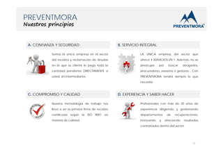 PREVENTMORA
Nuestros principios

A. CONFIANZA Y SEGURIDAD

B. SERVICIO INTEGRAL

Somos la única empresa en el sector

LA ÚNICA empresa del sector que

del recobro y reclamación de deudas

ofrece 4 SERVICIOS EN 1. Además, no se

en la que su cliente le paga toda la

preocupe

cantidad pendiente DIRECTAMENTE a

procuradores, asesores o gestores... Con

usted, sin intermediarios.

PREVENTMORA tendrá siempre lo que

por

buscar

abogados,

necesita.

C. COMPROMISO Y CALIDAD

D. EXPERIENCIA Y SABER HACER

Nuestra metodología de trabajo nos

Profesionales con más de 20 años de

llevó a ser la primera firma de recobro

experiencia dirigiendo y gestionando

certificada

departamentos

según

materia de calidad.

la

ISO

9001

en

innovando

y

de

recuperaciones,

ofreciendo

resultados

contrastados dentro del sector.

12

 