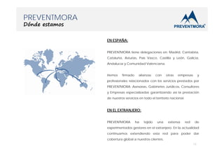 PREVENTMORA
Dónde estamos

EN ESPAÑA:
PREVENTMORA tiene delegaciones en: Madrid, Cantabria,
Cataluña, Asturias, País Vasco, Castilla y León, Galicia,
Andalucía y Comunidad Valenciana.
Hemos

firmado

alianzas

con

otras

empresas

y

profesionales relacionados con los servicios prestados por
PREVENTMORA: Asesorías, Gabinetes Jurídicos, Consultores
y Empresas especializadas garantizando así la prestación
de nuestros servicios en todo el territorio nacional.

EN EL EXTRANJERO:
PREVENTMORA

ha

tejido

una

extensa

red

de

experimentados gestores en el extranjero. En la actualidad
continuamos extendiendo esta red para poder dar
cobertura global a nuestros clientes.
13

 