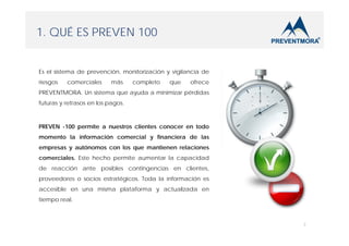1. QUÉ ES PREVEN 100

Es el sistema de prevención, monitorización y vigilancia de
riesgos

comerciales

más

completo

que

ofrece

PREVENTMORA. Un sistema que ayuda a minimizar pérdidas
futuras y retrasos en los pagos.

PREVEN -100 permite a nuestros clientes conocer en todo
momento la información comercial y financiera de las
empresas y autónomos con los que mantienen relaciones
comerciales. Este hecho permite aumentar la capacidad
de reacción ante posibles contingencias en clientes,
proveedores o socios estratégicos. Toda la información es
accesible en una misma plataforma y actualizada en
tiempo real.

3

 
