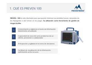 1. QUÉ ES PREVEN 100
PREVEN – 100 ha sido diseñado para que pueda minimizar sus pérdidas futuras, derivadas de
los impagados o del retraso en los pagos. Su utilización como herramienta de gestión de
riesgos facilita:

A

Conocimiento y vigilancia a través de información
diariamente actualizada

B

Capacidad de reacción ante problemas de un
cliente, proveedor o colaborador

C

Anticipación y agilidad en la toma de decisiones

D

Facilidad de visualización de la información,
optimizando así los recursos

4

 