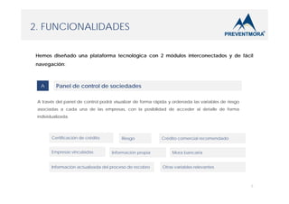 2. FUNCIONALIDADES
Hemos diseñado una plataforma tecnológica con 2 módulos interconectados y de fácil
navegación:

A

Panel de control de sociedades

A través del panel de control podrá visualizar de forma rápida y ordenada las variables de riesgo
asociadas a cada una de las empresas, con la posibilidad de acceder al detalle de forma
individualizada.

Certificación de crédito
Empresas vinculadas

Riesgo
Información propia

Información actualizada del proceso de recobro

Crédito comercial recomendado
Mora bancaria
Otras variables relevantes

5

 