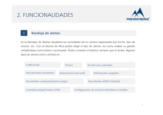 2. FUNCIONALIDADES
B

Bandeja de alertas

En la Bandeja de Alertas visualizará las sociedades de la cartera organizadas por fecha, tipo de
evento, etc. Con el sistema de filtros podrá elegir el tipo de alertas, así como realizar su gestión
señalándolas como leídas o archivadas. Podrá consultar el histórico siempre que lo desee. Algunos
tipos de alertas como cambios en…

Calificación
Vinculaciones societarias

Prensa

Incidencias Judiciales

Información mercantil

Novedades comportamientos pagos
Consultas programadas al RAI

Información Juzgados
Novedades ASNEF industrial

Configuración de eventos alterables a medida

6

 